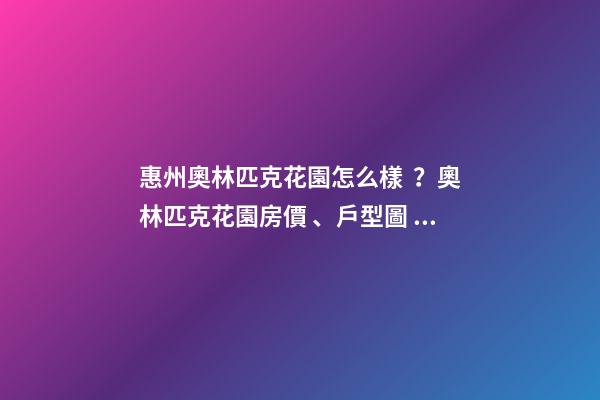 惠州奧林匹克花園怎么樣？奧林匹克花園房價、戶型圖、周邊配套樓盤分析